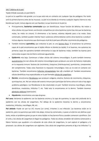 SALT: Defensa de la piel:
Tejido linfoide asociado a la piel (SALT):
La piel es la superficie más grande y es la que está más en contacto con cualquier tipo de patógeno. Por tanto
sería la primera barrera antes de las mucosas. La piel no es blanda (si miramos cualquier órgano interno es más
blando que la piel, incluso algunos son casi líquidos). Lo que tenemos en la piel es:
       Principalmente, bacterias comensales que son beneficiosas. Hacen función de defensa. No matan a
        otras células sino que tienen una función competitiva con otras bacterias (como hay más que las bacterias
        malas, las malas no crecen). Si eliminamos a las buenas, estamos dejando paso a las malas. Estas
        comensales, también pueden intentar hacer sustancias antimicrobianas contra otras bacterias o producir
        incluso algunos mecanismos que disminuyan el pH de la piel para dificultar crecimiento de patógenos.
       También tenemos queratina, que endurece la piel, es una barrera física. Si arrastramos las primeras
        capas de la piel encontramos que el tejido inferior es blando (es tejido). Si al lavarnos, nos quitamos las
        primeras capas de queratina también eliminamos la capa de bacterias malas; también las buenas pero
        como estas ocupan más territorio continúan aguantando.
       Epidermis más baja. Comienzan a haber células del sistema inmunológico. A parte también tenemos
        queratinocitos (no son células del sistema inmunológico) pero producen una serie de factores implicados
        en la respuesta inmune: factores de crecimiento, citoquinas (interleuquinas), quimiocinas, componentes
        del complemento. Todas estas favorecen la respuesta inmunológica. Esto ya no está en contacto con
        bacterias. También encontramos linfocitos intraepiteliales tipo αβ y también γδ. También encontramos
        células dendríticas muy especializadas en la piel llamadas células de Langerhans.
       Dermis: encontramos fibroblastos que producen colágeno, elastina, factores de crecimiento, citoquinas,
        quimioquinas, etc. No son células del sistema inmune pero participan de forma activa en esta si hay algún
        problema patológico. Los fibroblastos le dan elasticidad a la piel. También tenemos macrófagos, células
        dendríticas, mastocitos, linfocitos T, etc. Todo esto lo encontramos en la dermis. También tenemos
        glándulas sebáceas (lubricación).
       Hipodermis: encontramos una capa de grasa.
Piel sana: Veríamos la epidermis con las bacterias encima y la capa de queratina, la capa más profunda de la
epidermis con las células de Langerhans. Por debajo de la epidermis tenemos la dermis y encontramos
mastocitos, linfocitos, macrófagos, NK, etc.
Piel dañada: Puede ser por luz UV, trauma (un corte), irritantes o una infección. Las bacterias están en la
epidermis, pero no queremos que estén más abajo, incluso las comensales, si pasan a la dermis son dañinas y por
tanto, existe un problema grave ya que en estos tejidos no hay barrera física y pueden comenzar a proliferar. Con
el corte, a las células de Langerhans le llegan los patógenos. Todas las células alrededor del sistema comenzarán a
liberar factores que ayudarán a la activación de esta célula de Langerhans, la cual captará el patógeno y lo
procesará. Las células de Langerhans son vigilantes. Esta célula de Langerhans presenta el Ag a los linfocitos T y




                                                                                                                40
 
