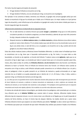 Por tanto, hay dos lugares principales de actuación:
       El lugar donde el linfocito se encuentra con el Ag.
       El lugar donde el linfocito, una vez activado por el Ag, se encuentra con el patógeno.
Por ejemplo: Si nos cortamos el dedo y tenemos una infección, el ganglio más cercano (ganglio axila) que será
donde se encontrará el Ag que ha entrado por el dedo con el linfocito que a lo mejor estaba en el pie (primer
lugar de actuación), y este linfocito que se ha activado en el ganglio de la axila, ha de volver al dedo para hacer su
función (segundo lugar de actuación).

Influencia de la anatomía en el desarrollo de la respuesta inmune:
       Por un lado tenemos un sistema inmune que puede recoger y concentrar el Ag que es la linfa (sistema
        circulatorio paralelo al circulatorio sanguíneo y no tiene hematíes) y además de que esta linfa concentre
        los Ag’s, después conduce de un ganglio a otro.
       Después tenemos las células maduras naive y las células memoria y células efectoras (una célula madura
        puede ser naive o bien efectora  si la célula madura que sale del timo no se ha encontrado nunca con el
        Ag es una célula naive; si sale del timo y va a un ganglio y se encuentra con su Ag, cuando sale de este
        ganglio es una célula madura efectora).
Estas dos células maduras (naive y efectoras) tienen finalidades diferentes. La célula naive la finalidad que tiene
es encontrarse con su Ag; tiene que ir buscando continuamente su Ag. Por tanto, si se pasa toda su vida
buscándolo, su función es de vigilante. La función del linfocito T maduro naive es de vigilancia; vigila que no se
encuentre el Ag en algún lugar, va circulando por todo el cuerpo hasta que se lo encuentra (pueden pasar días,
meses, años, toda la vida). En cambio, los linfocitos efectores y los de memoria tienen otra función. Los linfocitos
efectores es hacer su función. Pero el linfocito de memoria tiene otra función. Un linfocito naive cuando se
encuentra con el Ag se activa y este linfocito activado puede convertirse en un linfocito efector (va a la piel y
ataca al patógeno) o bien se puede convertir en un linfocito de memoria y queda arrinconado en un lugar
concreto (no va al tejido) y se queda preparado para si dentro de 2, 3, 4, 25 horas, 3 días, 3 años, vuelve a
aparecer el Ag. Los linfocitos de memoria son de larga vida.
Ej.: Los niños que van a la guardería tienen muchas infecciones durante años porque por cada microorganismo que entra han
de hacer linfocitos de memoria y conforme el sistema inmunitario va madurando, es decir, conforme van teniendo más
linfocitos de memoria, se van haciendo más resistentes a este patógeno  el patógeno entra igualmente pero la respuesta
inmunitaria será mucho más rápida y efectiva. Así en adultos no ocurrirán estas infecciones continuas .
El sistema de entrada del sistema inmunológico, por donde entran los patógenos, está conectado por un sistema
muy eficiente que es el sistema linfático que conecta todo el cuerpo. Además, diferentes tejidos tienen
diferente tipo de respuesta inmune: no es lo mismo tener una infección en el hígado que en la piel (responde el
sistema de forma distinta, no hace el mismo tipo de ataque). Además, los tejidos donde van a parar estos
linfocitos efectores tienen que cooperar con estos linfocitos para darles “homing”, es decir, tienen que informar a
los linfocitos que pasan por circulación de que están infectados (hay señales que provee el tejido a los linfocitos




                                                                                                                      42
 