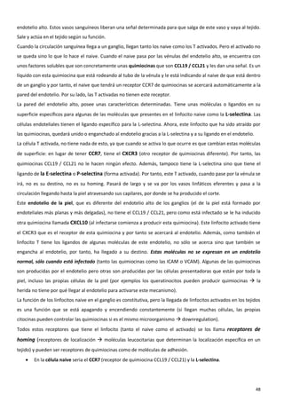 endotelio alto. Estos vasos sanguíneos liberan una señal determinada para que salga de este vaso y vaya al tejido.
Sale y actúa en el tejido según su función.
Cuando la circulación sanguínea llega a un ganglio, llegan tanto los naive como los T activados. Pero el activado no
se queda sino lo que lo hace el naive. Cuando el naive pasa por las vénulas del endotelio alto, se encuentra con
unos factores solubles que son concretamente unas quimiocinas que son CCL19 / CCL21 y les dan una señal. Es un
líquido con esta quimiocina que está rodeando al tubo de la vénula y le está indicando al naive de que está dentro
de un ganglio y por tanto, el naive que tendrá un receptor CCR7 de quimiocinas se acercará automáticamente a la
pared del endotelio. Por su lado, las T activadas no tienen este receptor.
La pared del endotelio alto, posee unas características determinadas. Tiene unas moléculas o ligandos en su
superficie específicos para algunas de las moléculas que presentes en el linfocito naive como la L-selectina. Las
células endoteliales tienen el ligando específico para la L-selectina. Ahora, este linfocito que ha sido atraído por
las quimiocinas, quedará unido o enganchado al endotelio gracias a la L-selectina y a su ligando en el endotelio.
La célula T activada, no tiene nada de esto, ya que cuando se activa lo que ocurre es que cambian estas moléculas
de superficie: en lugar de tener CCR7, tiene el CXCR3 (otro receptor de quimiocinas diferente). Por tanto, las
quimiocinas CCL19 / CCL21 no le hacen ningún efecto. Además, tampoco tiene la L-selectina sino que tiene el
ligando de la E-selectina o P-selectina (forma activada). Por tanto, este T activado, cuando pase por la vénula se
irá, no es su destino, no es su homing. Pasará de largo y se va por los vasos linfáticos eferentes y pasa a la
circulación llegando hasta la piel atravesando sus capilares, por donde se ha producido el corte.
Este endotelio de la piel, que es diferente del endotelio alto de los ganglios (el de la piel está formado por
endoteliales más planas y más delgadas), no tiene el CCL19 / CCL21, pero como está infectado se le ha inducido
otra quimiocina llamada CXCL10 (al infectarse comienza a producir esta quimiocina). Este linfocito activado tiene
el CXCR3 que es el receptor de esta quimiocina y por tanto se acercará al endotelio. Además, como también el
linfocito T tiene los ligandos de algunas moléculas de este endotelio, no sólo se acerca sino que también se
engancha al endotelio, por tanto, ha llegado a su destino. Estas moléculas no se expresan en un endotelio
normal, sólo cuando está infectado (tanto las quimiocinas como las ICAM o VCAM). Algunas de las quimiocinas
son producidas por el endotelio pero otras son producidas por las células presentadoras que están por toda la
piel, incluso las propias células de la piel (por ejemplos los queratinocitos pueden producir quimiocinas  la
herida no tiene por qué llegar al endotelio para activarse este mecanismo).
La función de los linfocitos naive en el ganglio es constitutiva, pero la llegada de linfocitos activados en los tejidos
es una función que se está apagando y encendiendo constantemente (si llegan muchas células, las propias
citocinas pueden controlar las quimiocinas si es el mismo microorganismo  downregulation).
Todos estos receptores que tiene el linfocito (tanto el naive como el activado) se los llama receptores de
homing (receptores de localización  moléculas leucocitarias que determinan la localización específica en un
tejido) y pueden ser receptores de quimiocinas como de moléculas de adhesión.
       En la célula naive seria el CCR7 (receptor de quimiocina CCL19 / CCL21) y la L-selectina.




                                                                                                                     48
 