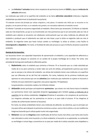    Los linfocitos T activados tienen otros receptores de quimiocinas (como el CXCR3) y algunas moléculas de
        adhesión diferentes.
Las moléculas que están en la superficie del endotelio se las llama adresinas vasculares (mléculas o ligandos
endoteliales que determinan la localización leucocitaria).
*El endotelio normal está formado por células irregulares y más planas. El endotelio alto (HEV) que se encuentra en los
ganglios o en las placas de Peyer, es un endotelio más grande y con marcadores diferentes al endotelio normal.
El linfocito T activado se encuentra enganchado al endotelio. Ahora tiene que atravesarlo. El linfocito va rodando
cada vez más torpemente, ya que se va encontrando con más quimiocinas que lo van acercando cada vez más al
endotelio pero además se encuentra con obstáculos continuamente que son estas moléculas de adhesión del
endotelio y producen que el rodamiento sea cada vez más torpe y que la célula se enganche cada vez más al
endotelio. Se engancha tanto que hasta incluso cambia su morfología: la célula se achata y esto facilita la
transmigración o diapédesis. Por tanto, la finalidad de todo este proceso es que el linfocito atraviese la pared del
endotelio.

Homing de los leucocitos:
Los leucocitos tienen una capacidad importante de aproximación al endotelio y una capacidad de adherencia a
este endotelio que después se convierte en un cambio de la propia morfología de la célula. Por tanto, esta
actividad de homing está clasificada en diferentes partes:
    1. Rodamiento sobre el endotelio que comienza a frenarse  un leucocito que va a toda velocidad por
        medio de la luz pero comienza a recibir toda una serie de señales, principalmente químicas que hacen
        que se acerque a las células del endotelio. Las células del endotelio tienen unas moléculas a la superficie
        que son diferentes de les del final del endotelio. Por tanto, hablamos de las primeras moléculas que
        aparecen en este proceso que son las selectinas (son moléculas que realmente no sujetan en leucocito o
        linfocito sino que solamente lo aguantan unos pocos segundos  Haptotaxis).
        Los granulocitos y monocitos ruedan y los linfocitos rebotan.
    2. Activación donde participan principalmente quimiocinas que atraen con más fuerza hacia el endotelio
        Las quimiocinas tienen esta capacidad atrayente (quimiotaxis) pero también activan a moléculas de la
        superficie de las células endoteliales: integrinas (Proteínas G asociadas a los receptores de quimiocinas.
        Las integrinas activadas por las quimiocinas se cierran y se para todo el proceso  las integrinas al
        cambiar de conformación retienen al leucocito).
        Por tanto, las células endoteliales tienen unas moléculas de adhesión, las selectinas, que en principio son
        muy poco afines pero después la quimiocina comienza a actuar, acerca más la célula y a la vez modifica las
        integrinas haciendo que la célula quede mucho más enganchada.
    3. Refuerzo: Una vez las integrinas están modificadas de formas mucho más afines y por tanto está mucho
        más reforzada la unión entre leucocito y la célula endotelial, el leucocito se va aplastando, va cambiando
        su morfología e incluso llega a convertirse en un paso por medio de la célula conocido como diapédesis o




                                                                                                                    49
 