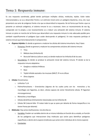 Tema 1: Respuesta inmune:
Es una respuesta coordinada, global donde participan múltiples células, moléculas, tejidos. Están todos
interconectados y se va a desarrollar frente a un estímulo inicial como un patógeno (bacterias, virus, etc.) que
presentará una serie de antígenos frente a los que se desarrollará la respuesta. De tal forma que frente a que se
presente un estímulo antigénico, el sistema inmune lo va a reconocer, tiene un reconocimiento de ese Ag,
comparado con lo propio, y ese reconocimiento va a inducir una activación del sistema inmune. El sistema
inmune se pone en marcha de tal forma que desarrollará una respuesta inmune lo más adecuada posible para
combatir específicamente el patógeno (que acabe destruyendo el patógeno). En esta respuesta participa el
sistema inmune que tiene básicamente 3 componentes:
      Órganos linfoides: Es donde se generan o maduran las células del sistema inmunitario. Hay 2 tipos:
           o   Primarios: Donde se generan y maduran los componentes celulares del sistema inmune:
                      Timo
                      Médula ósea (linfocitos B)
                      Bursa de Fabricius (sólo en aves); es donde maduran los linfocitos B de las aves
           o   Secundarios: Es donde se produce la activación inicial del sistema inmune  donde se da la
               respuesta inmune adaptativa:
                      Ganglios o nódulos linfáticos
                      Bazo
                      Tejido linfoide asociado a las mucosas (MALT)  no es difuso
                      Otros órganos
      Células: Encontramos:
           o   Linfocitos T y B
           o   Polimorfonucleares – Granulocitos (algunos de los cuales junto con los           monocitos y los
               macrófagos son fagocitos, es decir, células capaces de comer literalmente células  fagocitan
               microorganismos)
           o   Monocitos y macrófagos
           o   Células dendríticas (íntimamente relacionadas con los linfocitos B)
           o   Células NK (natural killer  matan todo lo que se pone por delante de forma inespecífica si no
               tienen frenos por delante)
      Moléculas: Hay varias clasificaciones. Una de ellas es:
           o   Variables: Pueden ser variables dentro de un mismo individuo en función de su estado, en función
               de los patógenos que interaccionen (hay moléculas que varían para identificar patógenos
               específicos); o dentro de la especie (moléculas que varían entre individuos de la misma especie)
           o   Constantes




                                                                                                                  5
 
