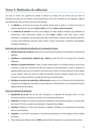 Tema 4: Moléculas de adhesión
Los vasos no tienen una superficie lisa donde se deslicen las células sino que tienen toda una serie de
protuberancias igual que los linfocitos. Estas protuberancias hacen que el linfocito sea más pegajoso y algunos
son redondos pero otros ya tienen una forma más aplanada.
      La adhesión es el conjunto de procesos de contacto directo entre la célula y su entorno. Por tanto, la
       adhesión puede darse tanto entre célula y célula como entre célula y matriz extracelular.
      Las moléculas de adhesión del sistema inmunológico son todas aquellas moléculas que estabilizan las
       interacciones. Estas interacciones pueden ser entre célula y célula o bien entre célula y matriz
       extracelular. Se establecen una serie de puentes que normalmente se forman entre elementos exteriores
       o incluso entre elementos exteriores (otras células o matriz extracelular) e interiores (citoesqueleto,
       complejos enzimáticos,…).

Funciones de las moléculas de adhesión en la respuesta inmune:
      Definen el patrón de circulación: Muchos de los movimientos leucocitarios se controlan por moléculas de
       adhesión.
      Estabilizan el reconocimiento antigénico (Ag + MHC) por parte del TcR: Es una parte de la respuesta
       adaptativa.
      Modulan la respuesta linfocitaria: Tienen un papel coestimulador  el linfocito cuando se activa ha de
       reconocer a su Ag que lo presenta una APC, pero aparte de esta presentación la célula T necesita una
       segunda señal ya que esta no es suficiente como para que la célula T se active, dado que no sería seguro
       ya que cualquier célula que envíe una señal de activación, activaría cualquier linfocito que no fuera
       necesario. Por tanto necesitamos una segunda señal que es coestimuladora.
      Participan en procesos de maduración y diferenciación aunque no es una función que esté dentro de la
       respuesta inmunológica pero participan en esta maduración y diferenciación y en el movimiento hacia los
       órganos donde han de madurar.

Tipos de moléculas de adhesión:
      Superfamilia de las Ig’s: No son Ig’s sino. Participan en la adhesión de leucocitos entre sí o entre
       leucocitos y endotelio. Participan en el tráfico y en la respuesta inflamatoria.
      Cadherinas: Participan en uniones que están más implicadas en la estructura de tejidos y en el desarrollo
       de tumores. Por tanto, no están muy implicadas en respuesta inmunológica.
      Selectinas: Establecen la unión entre leucocito y endotelio. Participan en el rodamiento de leucocitos
       sobre el vaso (endotelio).
      Integrinas: Es una familia muy extensa y muy promiscua (participa en muchos lugares y tiene múltiples
       funciones).
      Otras moléculas de adhesión como el CD44 que hace función importante en la activación de leucocitos.



                                                                                                              51
 