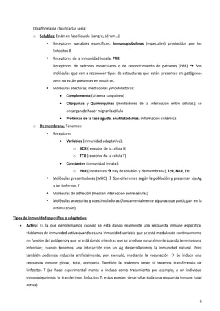 Otra forma de clasificarlas sería:
           o      Solubles: Están en fase líquida (sangre, sérum…)
                         Receptores variables específicos: Inmunoglobulinas (especiales) producidas por los
                          linfocitos B
                         Receptores de la inmunidad innata: PRR
                          Receptores de patrones moleculares o de reconocimiento de patrones (PRR)  Son
                          moléculas que van a reconocer tipos de estructuras que están presentes en patógenos
                          pero no están presentes en nosotros.
                         Moléculas efectoras, mediadoras y moduladoras:
                                  Complemento (sistema sanguíneo)
                                  Citoquinas y Quimioquinas (mediadores de la interacción entre células): se
                                   encargan de hacer migrar la célula
                                  Proteínas de la fase aguda, anafilotodxinas: inflamación sistémica
           o      De membrana: Tenemos:
                         Receptores
                                  Variables (inmunidad adaptativa):
                                         o   BCR (receptor de la célula B)
                                         o   TCR (receptor de la célula T)
                                  Constantes (inmunidad innata):
                                         o   PRR (constantes  hay de solubles y de membrana), FcR, NKR, Etc
                         Moléculas presentadoras (MHC)  Son diferentes según la población y presentan los Ag
                          a los linfocitos T.
                         Moléculas de adhesión (median interacción entre células)
                         Moléculas accesorias y coestimuladoras (fundamentalmente algunas que participan en la
                          estimulación)

Tipos de inmunidad específica o adaptativa:
      Activa: Es la que denominamos cuando se está dando realmente una respuesta inmune específica.
       Hablamos de inmunidad activa cuando es una inmunidad variable que se está modulando continuamente
       en función del patógeno y que se está dando mientras que se produce naturalmente cuando tenemos una
       infección; cuando tenemos una interacción con un Ag desarrollaremos la inmunidad natural. Pero
       también podemos inducirla artificialmente, por ejemplo, mediante la vacunación  Se induce una
       respuesta inmune global, total, completa. También la podemos tener si hacemos transferencia de
       linfocitos T (se hace experimental mente o incluso como tratamiento por ejemplo, a un individuo
       inmunodeprimido le transferimos linfocitos T, estos pueden desarrollar toda una respuesta inmune total
       activa).


                                                                                                               6
 