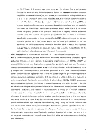 los Th2 (T-helper 2). El alérgeno que puede entrar por vías aéreas y llega a los bronquios,
            favorecerá la activación tanto de mastocitos como de Th2. Los mastocitos tendrán la capacidad
            de producir una serie de citocinas (IL-4, IL-13 y TNFα), no son quimiocinas. El Th2 producirá la IL-4,
            la IL-13 y la IL-5 (algunas en común con el mastocito). La IL-5 se encargará de la movilización de
            los eosinófilos de la médula ósea (que maduran allí). Pero tanto las IL-4, el IL-13 y el TNFα se
            encargan de estimular los epitelios de las mucosas. Estas células epiteliales, junto con las células
            musculares lisas de alrededor y los fibroblastos de la zona, gracias a esta señal de activación que
            reciben los epitelios (ellas no se han puesto en contacto con el alérgeno, sino que reciben una
            segunda señal), esta segunda señal provoca que produzcan toda una serie de quimiocinas:
            eotaxina (es la responsable de liberar los eosinófilos) y MCP-1. Estas quimiocinas, con los vasos
            que están pasando por la zona, atraen a otros tipos de células principalmente los Th2 y los
            eosinófilos. Por tanto, los eosinófilos aumentarán en la zona desde la médula ósea y por otro
            lado, por la parte circulatoria, se reclutarán muchos más eosinófilos hacia el tejido. Allí, los
            eosinófilos harán su función de respuesta inflamatoria de una alergia.
   Infección aguda: Hay un problema en los neutrófilas CXR1 y CXR2 que están atraídos por la IL-8
   HIV: Es una función colateral, es decir, hay moléculas del sistema inmunitario que favorecen a algunos
    patógenos. Hablaremos de unos receptores de quimiocinas en particular que son el CCR5 y el CXCR4. Los
    virus del HIV tienen una serie de proteínas en su superficie que son los gp60 que están formados en
    realidad por dos tipos de moléculas: gp41 y gp120. El CD4 de los linfocitos T tendría afinidad por el gp120
    y al engancharse facilita la proximidad entre el virus y la superficie de la célula. Esta unión provoca un
    cambio conformacional en la gp120 del virus, se hace más grande, tan grande que comienza a ponerse en
    contacto con unos receptores de quimiocinas de la superficie de la célula, es decir, se ha favorecido la
    unión ahora del gp120 (funcionarían como moléculas de adhesión) con el CCR5 y el CXCR4. Una vez pasa
    esto, se separan los receptores favoreciendo el paso de moléculas del virus dentro del virus. El gp41 que
    estará dentro se abre y se desengancha totalmente de una parte del virus y se engancha en la superficie
    del linfocito T (se fusiona). Esto hace que se enganche aún más la célula y que se fusionen del todo las
    membranas del virus con la del linfocito T y ahora, por tanto, el linfocito T ya estará infectado. Por tanto,
    el receptor de las quimiocinas están haciendo un papel secundario ya que al virus le sirve como puente
    para entrar dentro de la célula. Se encontró un grupo de personas resistentes al HIV que presentaban
    ciertos polimorfismos en estos receptores de quimiocinas (CCR5 y CXCR4). Por tanto el cambio de base
    que provoca estos cambios en la proteína receptora de quimiocina, pero no repercute mucho en su
    funcionalidad. Por tanto, estos receptores polimórficos, son funcionales para funciones del sistema
    inmunitario pero seguramente no son funcionales para hacer de puente con el virus y por tanto el virus
    no puede usar este mecanismo y no puede entrar dentro de la célula. Son personas resistentes al HIV (hay
    muy pocos casos).




                                                                                                               68
 