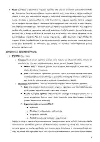    Pasiva: Cuando no se desarrolla la respuesta específica total sino que tendremos un repertorio limitado
       para defendernos frente a unos patógenos concretos, pero no contra otros. No se va a poder modular, ni
       cambiar, ni variar. Es la inmunidad que adquiere el feto durante el embarazo (va adquiriendo las Ig’s de la
       madre a través de la placenta; el feto no podrá desarrollar una respuesta específica frente a cualquier
       tipo de patógeno sino que sólo podrá defenderse de los patógenos frente a los cuales la madre tiene Ac,
       sólo tendrá especificidades para interaccionar con Ag’s frente a los cuales la madre tenía Ac’s, no podrán
       cambiar, sólo tendrá ese repertorio y nada más). Igualmente, el niño lo adquirirá durante la lactancia,
       pero esta vez, a través de la leche  adquirirá Ac’s de la madre y sólo contra patógenos con la
       especificidad que tendrán los Ac’s de la madre y ninguna más, no podrá desarrollar ningún otro tipo de
       respuesta él solo. Esto también es lo que se produce cuando hacemos seroterapia, cuando aplicamos
       sueros para defendernos de infecciones, por ejemplo, en individuos inmunodeprimidos (sueros
       antitoxinas o antivenenos).

Componentes del sistema inmune:
      Órganos: Hay 2 tipos:
           o   Primarios: Donde se van a generar y donde van a madurar las células del sistema inmune. En
               mamíferos hay 2 (en aves también tenemos un tercero que es la Bursa de Fabricius):
                      Médula ósea: Es donde se generan todas las células hematopoyéticas, entre ellas, las
                       células del sistema inmunitario.
                      Timo: Es donde se van a generar los linfocitos T a partir de progenitores que vienen de la
                       médula ósea (maduran en el timo y se generan los linfocitos T). El timo es un órgano que
                       está detrás del corazón y que va perdiendo funcionalidad con la edad.
           o   Secundarios: Es donde se va a activar y desarrollar la respuesta inmune específica. Tenemos:
                      Bazo: Está conectado con la circulación sanguínea y por tanto va a filtrar toda la sangre,
                       por lo que va a mediar la respuesta frente a Ag en sangre.
                      Nódulos o ganglios linfáticos: Están distribuidos a lo largo de todo el organismo, más o
                       menos agrupados en distintas zonas y están conectados entre sí por los vasos linfáticos
                       (sistema de circulación intrínseco).
                      Órganos asociados a mucosas (MALT):
                              Apéndices
                              Placas de Peyer (asociadas a los intestinos)
                              Amígdalas y adenoides
                              Tejido broncoalveolar (asociado a los pulmones)
       En todos estos se va a generar la respuesta inmune. Una respuesta en la que un factor fundamental es la
       recirculación de los linfocitos (patrullan por todo el cuerpo, necesitan ir y volver). Esta recirculación es
       necesaria porque hay mucha especificidad pero tenemos pocos linfocitos de la misma especificidad, por
       tanto, no pueden estar agrupados en un solo sitio sino que necesitan estar patrullando continuamente


                                                                                                                 7
 