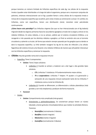 porque tenemos un número limitado de linfocitos específicos de cada Ag. Las células de la respuesta
    innata sí pueden estar distribuidas a lo largo de todo el organismo, porque van a reconocer conjuntos de
    patrones, entonces interaccionarán con el Ag y pueden llamar a otras células de la respuesta innata e
    incluso de la respuesta específica que acudirán, pero estas innatas ya comenzarán a actuar. En cambio, los
    linfocitos, como son específicos, tienen una distribución clonal, necesitan estar patrullando
    continuamente.
    ¿Cómo hacen este patrullaje? Los linfocitos vírgenes (los que no han interaccionado con el Ag todavía)
    migrarán desde los órganos primarios hacia los secundarios (ganglios) a través de la sangre y entran en los
    nódulos linfáticos. En estos nódulos, si no se activan, saldrán por el sistema circulatorio linfático, y se
    recogerán e irán pasando por los distintos nódulos o ganglios y al final se verterán otra vez al torrente
    circulatorio y volverán a circular, de forma que estarán siempre pasando por los ganglios que es donde se
    dará la respuesta específica. La linfa también recogerá los Ag de los sitios de infección y las células
    fagocíticas del sistema inmune y los llevarán a los nódulos linfáticos de manera que allí podrán interactuar
    con los linfocitos específicos y comenzar la respuesta.

   Células: Hay dos grandes ramas de la respuesta inmune:
        o   Específica: Tiene 2 componentes:
                     Celular: Tiene 2 tipos celulares:
                             Linfocitos T: Cuando se activen y maduren van a dar lugar a dos grandes tipos
                              celulares.
                                  o   CTL: Linfocitos T citotóxicos  fundamentalmente matan células.
                                  o   Th o cooperadores: Linfocitos T helpers  ayudan a la generación y
                                      activación de una respuesta inmune (activación tanto de los linfocitos T
                                      citotóxicos como a la de los linfocitos B).
                             Linfocitos B: Cuando se diferencien, se diferenciarán a células plasmáticas (más
                              grandes y con más citoplasma) y producen de forma masiva Ac.
                     Humoral
        o   Innata:
                     Celular: Compartimento más complicado (más grupos):
                             Granulocitos y polimorfonucleares: Se caracterizan porque tienen un núcleo
                              lobulado y tienen gránulos intracitoplasmáticos que median la actividad efectora.
                              Tenemos:
                                  o   Neutrófilos (normalmente 3 lóbulos)
                                  o   Basófilos (núcelo irregular)
                                  o   Mastocitos (núcleo irregular)
                                  o   Eosinófilos (normalmente 2 lóbulos)




                                                                                                              8
 