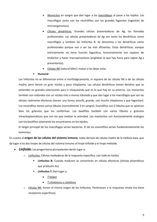    Monocitos en sangre que dan lugar a los macrófagos al pasar a los tejidos. Los
                                  macrófagos junto con los neutrófilos son los grandes fagocitos (ingestión de
                                  microorganismos).
                                 Células dendríticas: Grandes células presentadoras de Ag, las llamadas
                                  profesionales. Las células presentadoras de Ag son tanto las dendríticas como
                                  macrófagos y tambíen los linfocitos B. Se denomina a las dendríticas como
                                  profesionales porque van a ser las más eficientes. Estas dendríticas, aunque
                                  estrictamente no tiene función fagocítica, funcionalmente son capaces de
                                  endocitar y hacer macropinocitosis (engloban lo que hay fuera para captar Ag y
                                  presentarlos).
                                 Células NK (natural killer): matan si las dejas solas.
                        Humoral
        Los linfocitos no se diferencian entre sí morfológicamente, ni siquiera de las células NK o de las células
        madre, pero tienen un gran núcleo y poco citoplasma. Las células dendríticas tienen dendros que se
        extienden en grandes extensiones para ir chequeando qué es lo que hay en su entorno. Los monocitos
        también son redondos con un núcleo más o menos lobulado y que dan lugar a los macrófagos que son las
        células realmente efectoras (tienen una forma amorfa, grande, con mucho citoplasma y que fagocitan).
        Los neutrófilos tienen varios lóbulos (normalmente 3 en sangre). Eosinófilos con 2 lóbulos que se aprecian
        bien los gránulos que los conforman. Los basófilos también con varios lóbulos y gránulos
        intracitoplasmáticos que son los que median la actividad. Los mastocitos son funcionalmente análogos
        con los basófilos solamente los encontramos en los tejidos.
        El target principal de los macrófagos serían bacterias. El de los eosinófilos serían fundamentalmente los
        helmintos.
En cuanto al origen de las células del sistema inmune, todas derivan de células madre de la médula ósea, que
da lugar a los dos linajes de células del sistema inmune: el linaje linfoide y el linaje mieloide.

       Linfoide: Las progenitoras pluripotentes darán lugar a:
            o    Linfocitos: Células mediadoras de la respuesta específica: casi todo es núcleo
                        Linfocitos B: Cuando maduren se convertirán en células efectoras (células plasmáticas
                         que producen Ac).
                        Linfocitos T: Dan lugar a:
                                 T helper
                                 T citotóxicos o citolíticos
            o    Células NK: tienen el mismo origen de los linfocitos. Pertenecen a la respuesta innata (no tiene
                 receptores específicos)




                                                                                                                9
 
