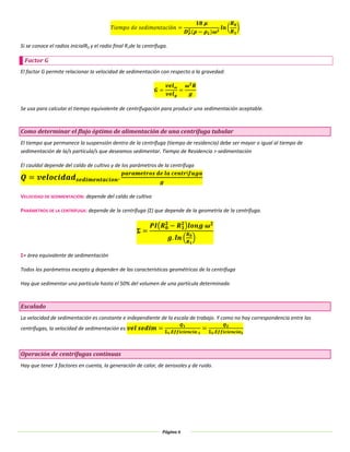 Página 6
Si se conoce el radios inicialR0 y el radio final R1de la centrífuga.
Factor G
El factor G permite relacionar la velocidad de sedimentación con respecto a la gravedad:
Se usa para calcular el tiempo equivalente de centrifugación para producir una sedimentación aceptable.
Como determinar el flujo óptimo de alimentación de una centrífuga tubular
El tiempo que permanece la suspensión dentro de la centrífuga (tiempo de residencia) debe ser mayor o igual al tiempo de
sedimentación de la/s particula/s que deseamos sedimentar. Tiempo de Residencia > sedimentación
El cauldal depende del caldo de cultivo y de los parámetros de la centrífuga
VELOCIDAD DE SEDIMENTACIÓN: depende del caldo de cultivo
PARÁMETROS DE LA CENTRÍFUGA: depende de la centrífuga (Σ) que depende de la geometría de la centrífuga.
Σ= área equivalente de sedimentación
Todos los parámetros excepto g dependen de las características geométricas de la centrífuga
Hay que sedimentar una partícula hasta el 50% del volumen de una partícula determinada
Escalado
La velocidad de sedimentación es constante e independiente de la escala de trabajo. Y como no hay correspondencia entre las
centrífugas, la velocidad de sedimentación es:
Operación de centrífugas continuas
Hay que tener 3 factores en cuenta, la generación de calor, de aerosoles y de ruido.
 
