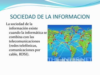 SOCIEDAD DE LA INFORMACION
La sociedad de la
información existe
cuando la informática se
combina con las
telecomunicaciones
(redes telefónicas,
comunicaciones por
cable, RDSI).
 