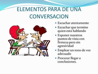ELEMENTOS PARA DE UNA
CONVERSACION
 Escuchar atentamente
 Escuchar que termine
quien está hablando
 Exponer nuestros
puntos de vista con
firmeza pero sin
agresividad
 Emplear un tono de voz
adecuado
 Procurar llegar a
conclusiones.
 