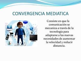 CONVERGENCIA MEDIATICA
Consiste en que la
comunicación se
mecaniza a través de la
tecnología para
adaptarse a las nuevas
necesidades de aumentar
la velocidad y reducir
distancia.
 