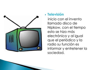 Televisión
inicio con el invento
llamado disco de
Nipkow, con el tiempo
esto se hizo más
electrónico y al igual
que el periódico y la
radio su función es
informar y entretener la
sociedad.
 
