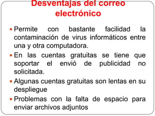 Desventajas del correo
electrónico
 Permite

con bastante facilidad la
contaminación de virus informáticos entre
una y otra computadora.
 En las cuentas gratuitas se tiene que
soportar el envió de publicidad no
solicitada.
 Algunas cuentas gratuitas son lentas en su
despliegue
 Problemas con la falta de espacio para
enviar archivos adjuntos

 