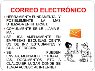 CORREO ELECTRÓNICO
 HERRAMIENTA FUNDAMENTAL Y

POSIBLEMENTE
LA
MAS
UTILIZADA EN INTERNET.
 COMUNMENTE SE LE LLAMA EMAIL
 SE
USA AMPLIAMENTE EN
EMPRESAS, ESCUELAS, CENTR
OS DE INV, ESTUDIANTES Y
CUALQ PERSONA
 SE
PUEDEN
ENVIAR, MENSAJES, FOTOGRAF
ÍAS, DOCUMENTOS, ETC A
CUALQUIER LUGAR DONDE SE
TENGA ACCESO AL INTERNET

 