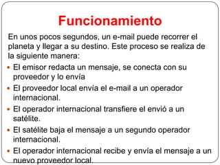 Funcionamiento
En unos pocos segundos, un e-mail puede recorrer el
planeta y llegar a su destino. Este proceso se realiza de
la siguiente manera:
 El emisor redacta un mensaje, se conecta con su
proveedor y lo envía
 El proveedor local envía el e-mail a un operador
internacional.
 El operador internacional transfiere el envió a un
satélite.
 El satélite baja el mensaje a un segundo operador
internacional.
 El operador internacional recibe y envía el mensaje a un
nuevo proveedor local.

 