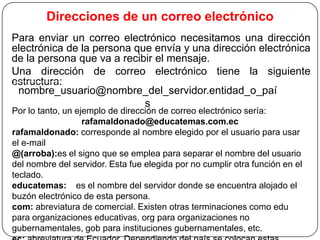 Direcciones de un correo electrónico
Para enviar un correo electrónico necesitamos una dirección
electrónica de la persona que envía y una dirección electrónica
de la persona que va a recibir el mensaje.
Una dirección de correo electrónico tiene la siguiente
estructura:
nombre_usuario@nombre_del_servidor.entidad_o_paí
s
Por lo tanto, un ejemplo de dirección de correo electrónico sería:
rafamaldonado@educatemas.com.ec
rafamaldonado: corresponde al nombre elegido por el usuario para usar
el e-mail
@(arroba):es el signo que se emplea para separar el nombre del usuario
del nombre del servidor. Esta fue elegida por no cumplir otra función en el
teclado.
educatemas: es el nombre del servidor donde se encuentra alojado el
buzón electrónico de esta persona.
com: abreviatura de comercial. Existen otras terminaciones como edu
para organizaciones educativas, org para organizaciones no
gubernamentales, gob para instituciones gubernamentales, etc.

 