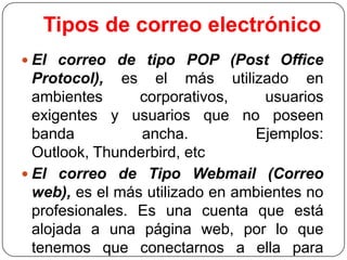 Tipos de correo electrónico
 El correo de tipo POP (Post Office

Protocol), es el más utilizado en
ambientes
corporativos,
usuarios
exigentes y usuarios que no poseen
banda
ancha.
Ejemplos:
Outlook, Thunderbird, etc
 El correo de Tipo Webmail (Correo
web), es el más utilizado en ambientes no
profesionales. Es una cuenta que está
alojada a una página web, por lo que
tenemos que conectarnos a ella para

 