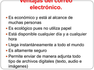 Ventajas del correo
electrónico.
 Es económico y está al alcance de

muchas personas
 Es ecológico pues no utiliza papel
 Está disponible cualquier día y a cualquier
hora
 Llega instantáneamente a todo el mundo
 Es altamente seguro
 Permite enviar de manera adjunta todo
tipo de archivos digitales (texto, audio e
imágenes)

 