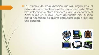  Los medios de comunicación masiva surgen con el
primer diario en sentido estricto, aquel que Julio César
hizo colocar en el "Foro Romano" y al cual denominó el
Acta diurna en el siglo I antes de nuestra era. Surgen
por la necesidad de querer comunicar algo a más de
una persona.

 