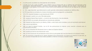 

A continuación se enlistan los antecedentes de la internet.



A finales de los 60, surge el DARPA, cuyo objetivo era la construcción de un sistema de comunicación entre
ordenadores altamente flexible y dinámico que permitiera utilizar cualquier tipo de medio y tecnología de
transmisión y que siguiera funcionando incluso ante la eventualidad de la destrucción de algunas de sus partes
de la red.



En 1969, surge Arpa-Net, que interconecta cuatro grandes ordenadores localizados en distintos sitios.



En1970 Arpa-Net se convierte en un banco de datos para la investigación y el desarrollo.



1973-1974, Arpanet empieza a usar el protocolo TCP/IP.



1980, Arpanet, cuenta con unos 100 ordenadores.



1981, aparece Usenet News System , un servicio de información y foro de debate.



1982, el TCP/IP, se convierte oficialmente en el protocolo estándar.



1983, Arpanet se interconecta con Milnet y CSNet, a esta fusión se le considera como el nacimiento del internet.



1986, nace la red NNFnet.



1990, se crea la Internet Society, con el fin de promocionar la internet como solución universal para la
comunicación de datos.



1991, en la universidad de Minnesota hace su debut el Gopher internet.



1993, aparece el servicio de información www.



1995, se inicia el proceso de privatización de los troncos principales de la red de internet en los Estados Unidos.



1997, Se acentúan e intensifican los valores añadidos de la información con base en la internet. En este año, se
da a conocer el desarrollo de otras redes paralelas a Internet en Europa y Estados Unidos.

 