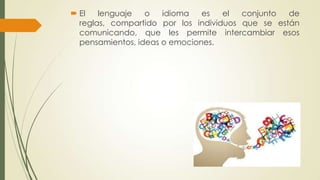  El
lenguaje
o
idioma
es
el
conjunto
de
reglas, compartido por los individuos que se están
comunicando, que les permite intercambiar esos
pensamientos, ideas o emociones.

 