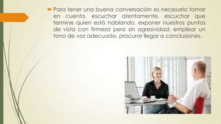  Para tener una buena conversación es necesario tomar
en cuenta, escuchar atentamente, escuchar que
termine quien está hablando, exponer nuestros puntos
de vista con firmeza pero sin agresividad, emplear un
tono de voz adecuado, procurar llegar a conclusiones.

 