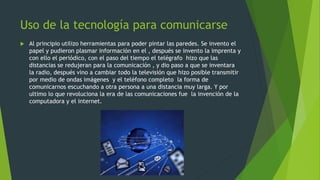 Uso de la tecnología para comunicarse


Al principio utilizo herramientas para poder pintar las paredes. Se invento el
papel y pudieron plasmar información en el , después se invento la imprenta y
con ello el periódico, con el paso del tiempo el telégrafo hizo que las
distancias se redujeran para la comunicación , y dio paso a que se inventara
la radio, después vino a cambiar todo la televisión que hizo posible transmitir
por medio de ondas imágenes y el teléfono completo la forma de
comunicarnos escuchando a otra persona a una distancia muy larga. Y por
ultimo lo que revoluciona la era de las comunicaciones fue la invención de la
computadora y el internet.

 