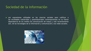 Sociedad de la información


son expresiones utilizadas en las ciencias sociales para calificar a
las sociedades industriales y postindustriales contemporáneas en su fuerte
dependencia de los medios de comunicación de masas y, más recientemente
aún, de las tecnologías de la información y comunicación y las redes sociales.

 