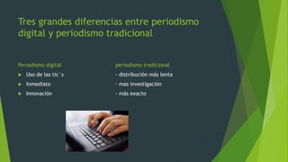 Tres grandes diferencias entre periodismo
digital y periodismo tradicional
Periodismo digital

periodismo tradicional



Uso de las tic´s

- distribución más lenta



Inmediato

- mas investigación



Innovación

- más exacto

 