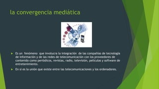 la convergencia mediática



Es un fenómeno que involucra la integración de las compañías de tecnología
de información y de las redes de telecomunicación con los proveedores de
contenido como periódicos, revistas, radio, televisión, películas y software de
entretenimiento.



En si es la unión que existe entre las telecomunicaciones y los ordenadores.

 