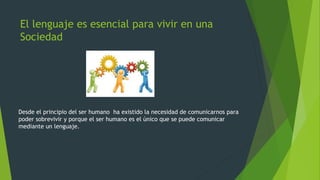 El lenguaje es esencial para vivir en una
Sociedad

Desde el principio del ser humano ha existido la necesidad de comunicarnos para
poder sobrevivir y porque el ser humano es el único que se puede comunicar
mediante un lenguaje.

 
