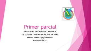 Primer parcial
UNIVERSIDAD AUTÓNOMA DE CHIHUAHUA.
FACULTAD DE CIENCIAS POLITICAS Y SOCIALES.
Gemma Amelia Espejo Mendiola.
Matricula:246721

 