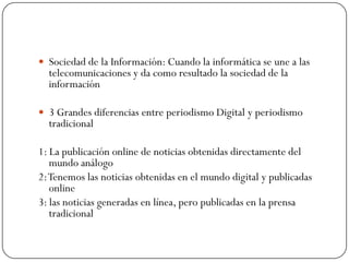  Sociedad de la Información: Cuando la informática se une a las

telecomunicaciones y da como resultado la sociedad de la
información

 3 Grandes diferencias entre periodismo Digital y periodismo

tradicional

1: La publicación online de noticias obtenidas directamente del
mundo análogo
2: Tenemos las noticias obtenidas en el mundo digital y publicadas
online
3: las noticias generadas en línea, pero publicadas en la prensa
tradicional

 