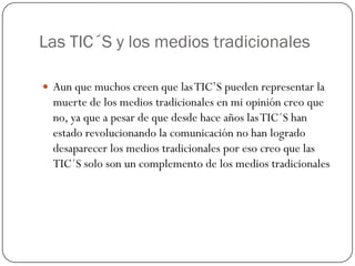 Las TIC´S y los medios tradicionales
 Aun que muchos creen que las TIC’S pueden representar la

muerte de los medios tradicionales en mi opinión creo que
no, ya que a pesar de que desde hace años las TIC´S han
estado revolucionando la comunicación no han logrado
desaparecer los medios tradicionales por eso creo que las
TIC´S solo son un complemento de los medios tradicionales

 