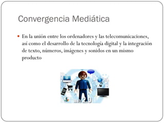 Convergencia Mediática
 En la unión entre los ordenadores y las telecomunicaciones,

así como el desarrollo de la tecnología digital y la integración
de texto, números, imágenes y sonidos en un mismo
producto

 