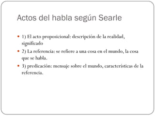 Actos del habla según Searle
 1) El acto proposicional: descripción de la realidad,

significado
 2) La referencia: se refiere a una cosa en el mundo, la cosa
que se habla.
 3) predicación: mensaje sobre el mundo, características de la
referencia.

 