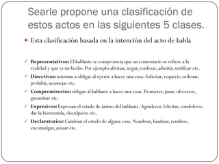 Searle propone una clasificación de
estos actos en las siguientes 5 clases.
 Esta clasificación basada en la intención del acto de habla
 Representativos: El hablante se comprometa que un comentario se refiere a la

realidad y que es un hecho. Por ejemplo afirmar, negar, confesar, admitir, notificar etc.
 Directivos: intentan a obligar al oyente a hacer una cosa. Solicitar, requerir, ordenar,

prohibir, aconsejar etc.
 Compromisorios: obligan al hablante a hacer una cosa. Prometer, jurar, ofrecerse,

garantizar etc.
 Expresivos: Expresan el estado de ánimo del hablante. Agradecer, felicitar, condolerse,

dar la bienvenida, disculparse etc.
 Declaratorios: Cambian el estado de alguna cosa. Nombrar, bautizar, rendirse,

excomulgar, acusar etc.

 