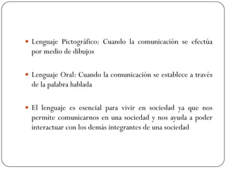  Lenguaje Pictográfico: Cuando la comunicación se efectúa

por medio de dibujos
 Lenguaje Oral: Cuando la comunicación se establece a través

de la palabra hablada
 El lenguaje es esencial para vivir en sociedad ya que nos

permite comunicarnos en una sociedad y nos ayuda a poder
interactuar con los demás integrantes de una sociedad

 