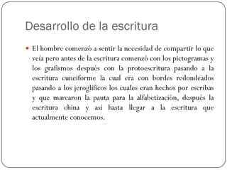 Desarrollo de la escritura
 El hombre comenzó a sentir la necesidad de compartir lo que

veía pero antes de la escritura comenzó con los pictogramas y
los grafismos después con la protoescritura pasando a la
escritura cuneiforme la cual era con bordes redondeados
pasando a los jeroglíficos los cuales eran hechos por escribas
y que marcaron la pauta para la alfabetización, después la
escritura china y así hasta llegar a la escritura que
actualmente conocemos.

 