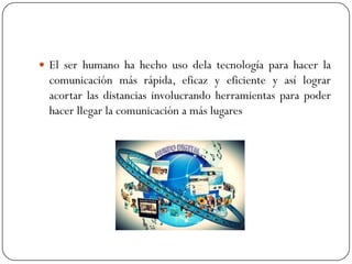  El ser humano ha hecho uso dela tecnología para hacer la

comunicación más rápida, eficaz y eficiente y así lograr
acortar las distancias involucrando herramientas para poder
hacer llegar la comunicación a más lugares

 