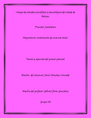 Colegio de estudios científicos y tecnológicos del estado de
México.
Plantel: jocotitlan
Asignatura: instalación de una era local.
Tareas y apuntes del primer parcial
Nombre del alumno: Josué Sánchez Conrado
Nombre del profesor: Gabriel flores González
Grupo: 601