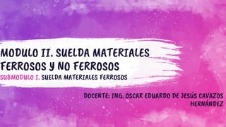 MODULO II. SUELDA MATERIALES
FERROSOS Y NO FERROSOS
SUBMODULO I. SUELDA MATERIALES FERROSOS
DOCENTE: ING. OSCAR EDUARDO DE JESÚS CAVAZOS
HERNÁNDEZ
 
