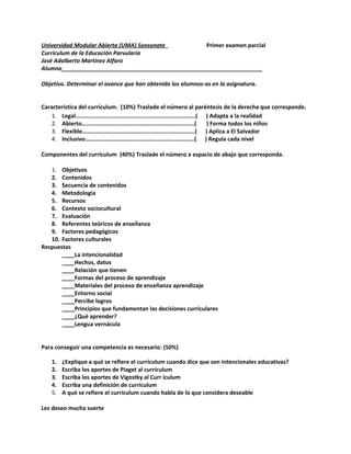 Universidad Modular Abierta (UMA) Sonsonate Primer examen parcial
Currículum de la Educación Parvularia
José Adalberto Martínez Alfaro
Alumno________________________________________________________________
Objetivo. Determinar el avance que han obtenido los alumnos-as en la asignatura.
Característica del currículum. (10%) Traslade el número al paréntesis de la derecha que corresponde.
1. Legal……………………………………………………………….…….( ) Adapta a la realidad
2. Abierto………………………………………………………….……..( ) Forma todos los niños
3. Flexible………………………………………………………….……..( ) Aplica a El Salvador
4. Inclusivo………………………………………………………….……( ) Regula cada nivel
Componentes del currículum (40%) Traslade el número a espacio de abajo que corresponda.
1. Objetivos
2. Contenidos
3. Secuencia de contenidos
4. Metodología
5. Recursos
6. Contexto sociocultural
7. Evaluación
8. Referentes teóricos de enseñanza
9. Factores pedagógicos
10. Factores culturales
Respuestas
____La intencionalidad
____Hechos, datos
____Relación que tienen
____Formas del proceso de aprendizaje
____Materiales del proceso de enseñanza aprendizaje
____Entorno social
____Percibe logros
____Principios que fundamentan las decisiones curriculares
____¿Qué aprender?
____Lengua vernácula
Para conseguir una competencia es necesario: (50%)
1. ¿Explique a qué se refiere el currículum cuando dice que son intencionales educativas?
2. Escriba los aportes de Piaget al currículum
3. Escriba los aportes de Vigostky al Curr ículum
4. Escriba una definición de currículum
5. A qué se refiere el currículum cuando habla de lo que considera deseable
Les deseo mucha suerte
 