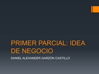 PRIMER PARCIAL: IDEA
DE NEGOCIO
DANIEL ALEXANDER GARZÓN CASTILLO
 