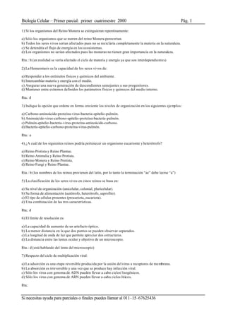 Biología Celular – Primer parcial: primer cuatrimestre 2000 Pág. 1
Si necesitas ayuda para parciales o finales puedes llamar al 011–15–67625436
1) Si los organismos del Reino Monera se extinguieran repentinamente:
a) Sólo los organismos que se nutren del reino Monera perecerían.
b) Todos los seres vivos serían afectados pues no se reciclaría completamente la materia en la naturaleza.
c) Se detendría el flujo de energía en los ecosistemas.
d) Los organismos no serian afectados pues las moneras no tienen gran importancia en la naturaleza.
Rta.: b (en realidad se vería afectado el ciclo de materia y energía ya que son interdependientes)
2) La Homeostasis es la capacidad de los seres vivos de:
a) Responder a los estímulos físicos y químicos del ambiente.
b) Intercambiar materia y energía con el medio.
c) Asegurar una nueva generación de descendientes semejantes a sus progenitores.
d) Mantener entre extremos definidos los parámetros físicos y químicos del medio interno.
Rta.: d
3) Indique la opción que ordene en forma creciente los niveles de organización en los siguientes ejemplos:
a) Carbono-aminoácido-proteína-virus-bacteria-epitelio-pulmón.
b) Aminoácido-virus-carbono-epitelio-proteína-bacteria-pulmón.
c) Pulmón-epitelio-bacteria-virus-proteína-aminoácido-carbono.
d) Bacteria-epitelio-carbono-proteína-virus-pulmón.
Rta.: a
4) ¿A cuál de los siguientes reinos podría pertenecer un organismo eucarionte y heterótrofo?
a) Reino Protista y Reino Plantae.
b) Reino Animalia y Reino Protista.
c) Reino Monera y Reino Protista.
d) Reino Fungi y Reino Plantae.
Rta.: b (los nombres de los reinos provienen del latín, por lo tanto la terminación “ae” debe leerse “a”)
5) La clasificación de los seres vivos en cinco reinos se basa en:
a) Su nivel de organización (unicelular, colonial, pluricelular).
b) Su forma de alimentación (autótrofo, heterótrofo, saprofito).
c) El tipo de células presentes (procariota, eucariota).
d) Una combinación de las tres características.
Rta.: d
6) El límite de resolución es:
a) La capacidad de aumento de un artefacto óptico.
b) La menor distancia en la que dos puntos se pueden observar separados.
c) La longitud de onda de luz que permite apreciar dos estructuras.
d) La distancia entre las lentes ocular y objetivo de un microscopio.
Rta.: d (está hablando del lente del microscopio)
7) Respecto del ciclo de multiplicación viral:
a) La adsorción es una etapa reversible producida por la unión del virus a receptores de membrana.
b) La absorción es irreversible y una vez que se produce hay infección viral.
c) Sólo los virus con genoma de ADN pueden llevar a cabo ciclos lisogénicos.
d) Sólo los virus con genoma de ARN pueden llevar a cabo ciclos líticos.
Rta.:
 