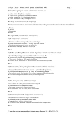 Biología Celular – Primer parcial: primer cuatrimestre 2000 Pág. 2
Si necesitas ayuda para parciales o finales puedes llamar al 011–15–67625436
8) Una célula vegetal y una bacteria autótrofa tienen en común que:
a) Ambas tienen cloroplastos y respiran.
b) Ambas hacen fotosíntesis y tienen mitocondrias.
c) Ambas pueden fijar CO2 y tienen cloroplastos.
d) Ambas pueden fijar CO2 y tienen pared celular.
Rta.: d (ojo, las bacterias carecen de cloroplastos).
9) Como consecuencia de las interacciones hidrofóbicas, los ácidos grasos en solución acuosa forman principalmente:
a) Bicapas.
b) Micelas.
c) Liposomas.
d) Gotas.
Rta.: b (para el CBC, los triglicéridos forman “gotas”.)
10) Si una proteína se desnaturaliza:
a) Pierde su conformación espacial y su función biológica.
b) Pierde su estructura cuaternaria y terciaria pero no su función.
c) Pierde su estructura terciaria pero no su función.
d) Mantiene su estructura primaria y su función.
Rta.: a
11) Se dice que la hemoglobina es una proteína oligomérica y presenta cooperativismo porque:
a) Su afinidad por el O2 puede ser modulada por factores como el pH.
b) Su estructura consiste en cuatro subunidades de secuencia similar.
c) Tiene mayor afinidad por el O2 que la mioglobina.
d) La unión de una molécula de O2 facilita la unión de las moléculas siguientes.
Rta.: b
12) La característica de los proteoglicanos relacionada con su función mecánica es:
a) Su capacidad de formar soluciones viscosas y geles hidratados y elásticos.
b) La propiedad de polimerizarse de las "colas" de glucosaminoglucanos.
c) Las uniones puente disulfuro entre los residuos de cisteína del núcleo proteico.
d) La disposición espacial extendida de los glicosaminoglicanos.
Rta.:
13) Las grasas y los aceites se diferencian porque:
a) Sus cadenas de ácidos grasos tienen distinta longitud.
b) El peso molecular es mayor en las grasas.
c) Las grasas poseen mayor riqueza en oxígeno.
d) Los aceites son ricos en ácidos grasos no saturados.
Rta.: d
14) La estructura primaria de una proteína es consecuencia de:
a) La información contenida en el gen correspondiente.
b) La interacción de los aminoácidos con el medio.
c) Su plegamiento en las tres dimensiones.
d) Las interacciones puente de hidrógeno entre aminoácidos no adyacentes.
Rta.: a
 