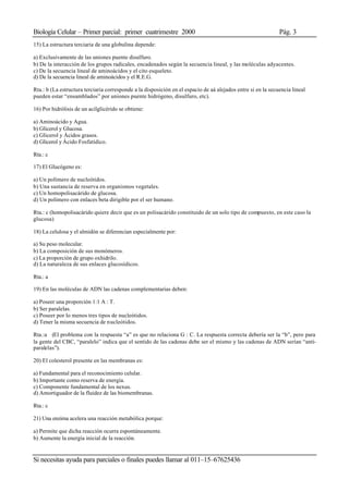 Biología Celular – Primer parcial: primer cuatrimestre 2000 Pág. 3
Si necesitas ayuda para parciales o finales puedes llamar al 011–15–67625436
15) La estructura terciaria de una globulina depende:
a) Exclusivamente de las uniones puente disulfuro.
b) De la interacción de los grupos radicales, encadenados según la secuencia lineal, y las moléculas adyacentes.
c) De la secuencia lineal de aminoácidos y el cito esqueleto.
d) De la secuencia lineal de aminoácidos y el R.E.G.
Rta.: b (La estructura terciaria corresponde a la disposición en el espacio de aá alejados entre si en la secuencia lineal
pueden estar “ensamblados” por uniones puente hidrógeno, disulfuro, etc).
16) Por hidrólisis de un acilglicérido se obtiene:
a) Aminoácido y Agua.
b) Glicerol y Glucosa.
c) Glicerol y Ácidos grasos.
d) Glicerol y Ácido Fosfatídico.
Rta.: c
17) El Glucógeno es:
a) Un polímero de nucleótidos.
b) Una sustancia de reserva en organismos vegetales.
c) Un homopolisacárido de glucosa.
d) Un polímero con enlaces beta dirigible por el ser humano.
Rta.: c (homopolisacárido quiere decir que es un polisacárido constituido de un solo tipo de compuesto, en este caso la
glucosa)
18) La celulosa y el almidón se diferencian especialmente por:
a) Su peso molecular.
b) La composición de sus monómeros.
c) La proporción de grupo oxhidrilo.
d) La naturaleza de sus enlaces glucosídicos.
Rta.: a
19) En las moléculas de ADN las cadenas complementarias deben:
a) Poseer una proporción 1:1 A : T.
b) Ser paralelas.
c) Poseer por lo menos tres tipos de nucleótidos.
d) Tener la misma secuencia de nucleótidos.
Rta.:a (El problema con la respuesta “a” es que no relaciona G : C. La respuesta correcta debería ser la “b”, pero para
la gente del CBC, “paralelo” indica que el sentido de las cadenas debe ser el mismo y las cadenas de ADN serían “anti-
paralelas”).
20) El colesterol presente en las membranas es:
a) Fundamental para el reconocimiento celular.
b) Importante como reserva de energía.
c) Componente fundamental de los nexus.
d) Amortiguador de la fluidez de las biomembranas.
Rta.: c
21) Una enzima acelera una reacción metabólica porque:
a) Permite que dicha reacción ocurra espontáneamente.
b) Aumente la energía inicial de la reacción.
 