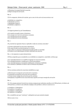 Biología Celular – Primer parcial: primer cuatrimestre 2000 Pág. 4
Si necesitas ayuda para parciales o finales puedes llamar al 011–15–67625436
c) Disminuye la energía final de la reacción.
d) Baja la energía de activación.
Rta.: d
22) Un compuesto, distinto del sustrato, que se une al sitio activo de una enzima es un:
a) Inhibidor no competitivo.
b) Modulador positivo.
c) Modulador negativo.
d) Inhibidor competitivo.
Rta.: a
23) Según la primera Ley de Termodinámica:
a) La materia no puede crearse ni destruirse.
b) La energía en el universo permanece constante.
c) La entropía del universo aumenta.
d) La entropía del universo disminuye.
Rta.: c
24) ¿Cuál de las siguientes frases es aplicable a todas las enzimas conocidas?
a) Actúan catalizando las reacciones espontáneas.
b) Su especificidad esta determinada por el cofactor.
c) Si se altera su estructura tridimensional pueden perder su actividad.
d) Pierden su actividad después de haber catalizado una reacción.
Rta.: a (la respuesta c es para toda proteína).
25) Para comprobar que un metabolito es un inhibidor no competitivo, usted debe verificar que:
a) La velocidad máxima no se modifica al agregar un exceso de sustrato.
b) La afinidad disminuye a medida que se forma mas producto.
c) La velocidad máxima se incrementa notablemente al eliminar el inhibidor.
d) Al eliminar el inhibidor no observa mas la formación de producto.
Rta.: c
26) Las enzimas aceleran las reacciones metabólicas ya que:
a) Disminuyen la energía de activación de los reactantes.
b) Aumentan la energía de activación de los productos.
c) Tienen menor energía de activación que los sustratos.
d) Desplazan el equilibrio de las reacciones hacia aquella con mayor energía de activación.
Rta.: a
27) Si la energía potencial inicial de un sistema compuesto por moléculas sencillas es de 100 kcal/mol, y la final es de
250 kcal/mol y se observa una molécula compleja como producto, entonces el proceso es:
a) Anabólico y Endergónico.
b) Anabólico y Exergónico.
c) Catabólico y Endergónico.
d) Catabólico y Exergónico.
Rta.:a (anabólico por que “construye”, endergónico por que acumula energía)
28) Los seres vivos:
 