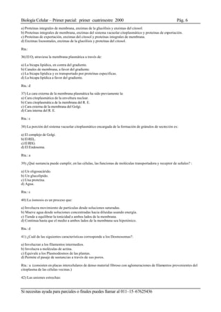 Biología Celular – Primer parcial: primer cuatrimestre 2000 Pág. 6
Si necesitas ayuda para parciales o finales puedes llamar al 011–15–67625436
a) Proteínas integrales de membrana, enzimas de la glucólisis y enzimas del citosol.
b) Proteínas integrales de membrana, enzimas del sistema vacuolar citoplasmático y proteínas de exportación.
c) Proteínas de exportación, enzimas del citosol y proteínas integrales de membrana.
d) Enzimas lisosomales, enzimas de la glucólisis y proteínas del citosol.
Rta.:
36) El O2 atraviesa la membrana plasmática a través de:
a) La bicapa lipídica, en contra del gradiente.
b) Canales de membrana, a favor del gradiente.
c) La bicapa lipídica y es transportado por proteínas especificas.
d) La bicapa lipídica a favor del gradiente.
Rta.: d
37) La cara externa de la membrana plasmática ha sido previamente la:
a) Cara citoplasmática de la envoltura nuclear.
b) Cara citoplasmática de la membrana del R. E.
c) Cara externa de la membrana del Golgi.
d) Cara interna del R. E.
Rta.: c
38) La porción del sistema vacuolar citoplasmático encargada de la formación de gránulos de secreción es:
a) El complejo de Golgi.
b) El REL.
c) El REG.
d) El Endosoma.
Rta.: a
39) ¿Qué sustancia puede cumplir, en las células, las funcionas de moléculas transportadora y receptor de señales? :
a) Un oligosacárido.
b) Un glucolípido.
c) Una proteína.
d) Agua.
Rta.: c
40) La ósmosis es un proceso que:
a) Involucra movimiento de partículas desde soluciones saturadas.
b) Mueve agua desde soluciones concentradas hacia diluidas usando energía.
c) Tiende a equilibrar la tonicidad a ambos lados de la membrana.
d) Continua hasta que el medio a ambos lados de la membrana sea hipotónico.
Rta.: d
41) ¿Cuál de las siguientes características corresponde a los Desmosomas?:
a) Involucran a los filamentos intermedios.
b) Involucra a moléculas de actina.
c) Equivale a los Plasmodesmos de las plantas.
d) Permite el pasaje de sustancias a través de sus poros.
Rta.: a (consisten en placas intercelulares de denso material fibroso con aglomeraciones de filamentos provenientes del
citoplasma de las células vecinas.)
42) Las uniones estrechas:
 