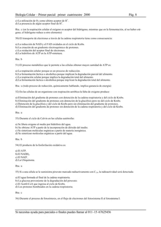 Biología Celular – Primer parcial: primer cuatrimestre 2000 Pág. 8
Si necesitas ayuda para parciales o finales puedes llamar al 011–15–67625436
c) La utilización de O2 como ultimo aceptor de H+
.
d) La presencia de algún aceptor final de H+
.
Rta.: c (en la respiración celular el oxígeno es aceptor del hidrógeno, mientras que en la fermentación, al no haber oxí-
geno, el hidrógeno reduce a otro elemento)
50) El transporte de electrones a través de la cadena respiratoria tiene como consecuencia:
a) La reducción de NAD y el FAD oxidados en el ciclo de Krebs.
b) La creación de un gradiente electroquímico de protones.
c) La oxidación del aceptor final de electrones.
d) La hidrólisis de ATP en la ATP-sintetaza.
Rta.: b
51) El proceso metabólico que le permite a las células obtener mayor cantidad de ATP es:
a) La respiración celular porque es un proceso de reducción.
b) La fermentación láctica o alcohólica porque implican la degradación parcial del alimento.
c) La respiración celular porque implica la degradación total del alimento.
d) La fermentación láctica o alcohólica porque imp lican la degradación total del alimento.
Rta.: a (todo proceso de reducción, químicamente hablando, implica ganancia de energía)
52) En las células de un organismo con respiración aeróbica la falta de oxigeno produce:
a) Eliminación del gradiente de protones con detención de la cadena respiratoria y del ciclo de Krebs.
b) Eliminación del gradiente de protones con detención de la glucólisis pero no del ciclo de Krebs.
c) Detención de la glucólisis y del ciclo de Krebs pero sin eliminación del gradiente de protones.
d) Eliminación del gradiente de protones sin detención de la cadena respiratoria y del ciclo de Krebs.
Rta.: a
53) Durante el ciclo de Calvin en las células autótrofas:
a) Se libera oxigeno al medio por hidrólisis del agua.
b) Se obtiene ATP a partir de la incorporación de dióxido del medio.
c) Se sintetizan moléculas orgánicas a partir de materia inorgánica.
d) Se sintetizan moléculas orgánicas a partir del agua.
Rta.: b
54) El producto de la fosforilación oxidativa es:
a) El ATP.
b) El NADH2.
c) El NAD+
.
d) La Ubiquinona.
Rta.: a
55) Si a una célula se le suministra piruvato marcado radiactivamente con C14, la radioactividad será detectada:
a) El agua formada al final de la cadena respiratoria.
b) La glucosa proveniente de la degradación del piruvato.
c) El Acetil-CoA que ingresa al ciclo de Krebs.
d) Los protones bombeados en la cadena respiratoria.
Rta.: c
56) Durante el proceso de fotosíntesis, en el flujo de electrones del fotosistema II al fotosistema I:
 